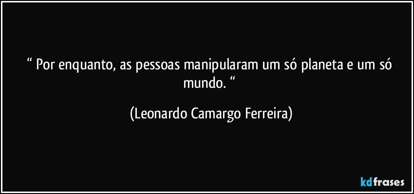 “ Por enquanto, as pessoas manipularam um só planeta e um só mundo. “ (Leonardo Camargo Ferreira)