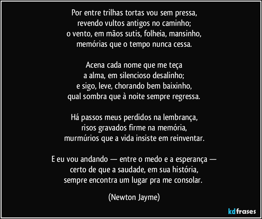 Por entre trilhas tortas vou sem pressa,
revendo vultos antigos no caminho;
o vento, em mãos sutis, folheia, mansinho,
memórias que o tempo nunca cessa.

Acena cada nome que me teça
a alma, em silencioso desalinho;
e sigo, leve, chorando bem baixinho,
qual sombra que à noite sempre regressa.

Há passos meus perdidos na lembrança,
risos gravados firme na memória,
murmúrios que a vida insiste em reinventar.

E eu vou andando — entre o medo e a esperança —
certo de que a saudade, em sua história,
sempre encontra um lugar pra me consolar. (Newton Jayme)