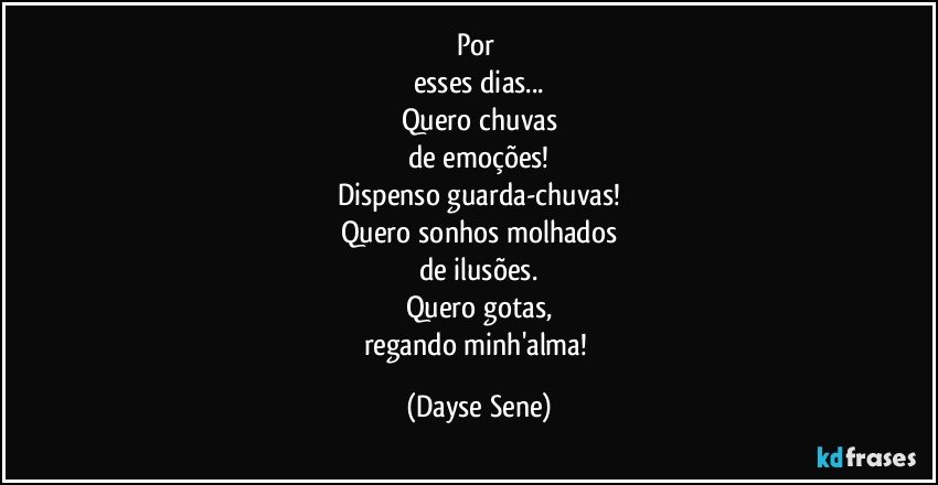 Por 
esses dias...
Quero chuvas
de emoções!
Dispenso guarda-chuvas!
Quero sonhos molhados
de ilusões.
Quero gotas,
regando minh'alma! (Dayse Sene)