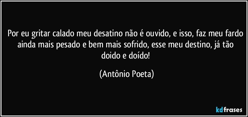 Por eu gritar calado meu desatino não é ouvido, e isso, faz meu fardo ainda mais pesado e bem mais sofrido, esse meu destino, já tão doido e doído! (Antônio Poeta)