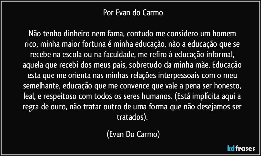 Por Evan do Carmo

Não tenho dinheiro nem fama, contudo me considero um homem rico, minha maior fortuna é minha educação, não a educação que se recebe na escola ou na faculdade, me refiro à educação informal, aquela que recebi dos meus pais, sobretudo da minha mãe. Educação esta que me orienta nas minhas relações interpessoais com o meu semelhante, educação que me convence que vale a pena ser honesto, leal, e respeitoso com todos os seres humanos. (Está implícita aqui a regra de ouro, não tratar outro de uma forma que não desejamos ser tratados). (Evan Do Carmo)