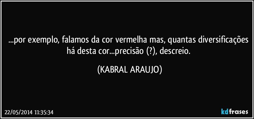 ...por exemplo, falamos da cor vermelha mas, quantas diversificações há desta cor...precisão (?), descreio. (KABRAL ARAUJO)