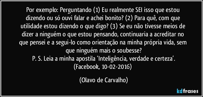 Por exemplo: Perguntando (1) Eu realmente SEI isso que estou dizendo ou só ouvi falar e achei bonito? (2) Para quê, com que utilidade estou dizendo o que digo? (3) Se eu não tivesse meios de dizer a ninguém o que estou pensando, continuaria a acreditar no que pensei e a segui-lo como orientação na minha própria vida, sem que ninguém mais o soubesse?
P. S. Leia a minha apostila ‘Inteligência, verdade e certeza’.
(Facebook, 10-02-2016) (Olavo de Carvalho)