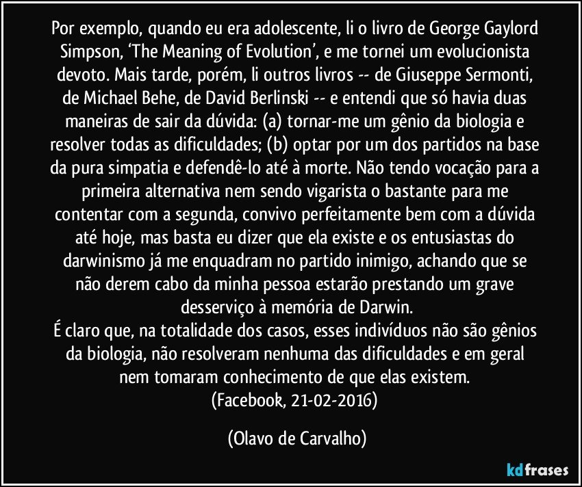 Por exemplo, quando eu era adolescente, li o livro de George Gaylord Simpson, ‘The Meaning of Evolution’, e me tornei um evolucionista devoto. Mais tarde, porém, li outros livros -- de Giuseppe Sermonti, de Michael Behe, de David Berlinski -- e entendi que só havia duas maneiras de sair da dúvida: (a) tornar-me um gênio da biologia e resolver todas as dificuldades; (b) optar por um dos partidos na base da pura simpatia e defendê-lo até à morte. Não tendo vocação para a primeira alternativa nem sendo vigarista o bastante para me contentar com a segunda, convivo perfeitamente bem com a dúvida até hoje, mas basta eu dizer que ela existe e os entusiastas do darwinismo já me enquadram no partido inimigo, achando que se não derem cabo da minha pessoa estarão prestando um grave desserviço à memória de Darwin.
É claro que, na totalidade dos casos, esses indivíduos não são gênios da biologia, não resolveram nenhuma das dificuldades e em geral nem tomaram conhecimento de que elas existem. 
(Facebook, 21-02-2016) (Olavo de Carvalho)