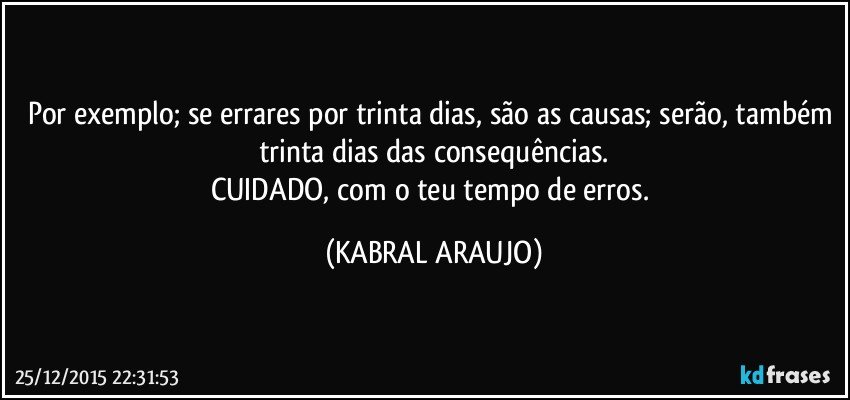 Por exemplo; se errares por trinta dias, são as causas; serão, também trinta dias das consequências.
CUIDADO,  com o teu tempo de erros. (KABRAL ARAUJO)