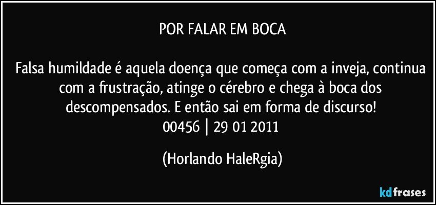 POR FALAR EM BOCA

Falsa humildade é aquela doença que começa com a inveja, continua com a frustração, atinge o cérebro e chega à boca dos descompensados. E então sai em forma de discurso! 
00456 | 29/01/2011 (Horlando HaleRgia)