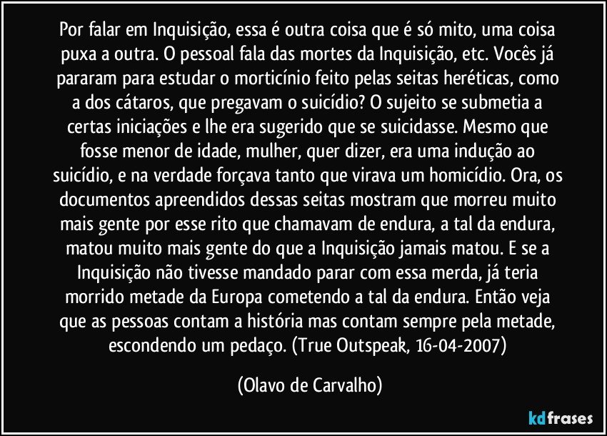 Por falar em Inquisição, essa é outra coisa que é só mito, uma coisa puxa a outra. O pessoal fala das mortes da Inquisição, etc. Vocês já pararam para estudar o morticínio feito pelas seitas heréticas, como a dos cátaros, que pregavam o suicídio? O sujeito se submetia a certas iniciações e lhe era sugerido que se suicidasse. Mesmo que fosse menor de idade, mulher, quer dizer, era uma indução ao suicídio, e na verdade forçava tanto que virava um homicídio. Ora, os documentos apreendidos dessas seitas mostram que morreu muito mais gente por esse rito que chamavam de endura, a tal da endura, matou muito mais gente do que a Inquisição jamais matou. E se a Inquisição não tivesse mandado parar com essa merda, já teria morrido metade da Europa cometendo a tal da endura. Então veja que as pessoas contam a história mas contam sempre pela metade, escondendo um pedaço. (True Outspeak, 16-04-2007) (Olavo de Carvalho)