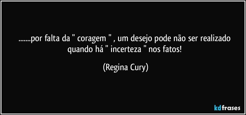 ...por falta  da  "  coragem " , um desejo  pode não ser realizado   quando há    " incerteza " nos fatos! (Regina Cury)