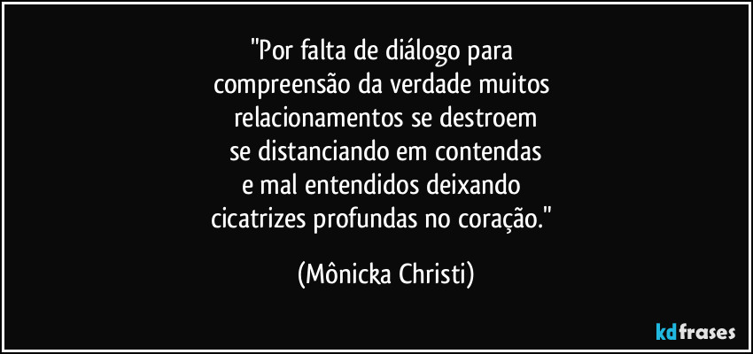 "Por falta de diálogo para 
compreensão da verdade muitos 
relacionamentos se destroem
se distanciando em contendas
e mal entendidos deixando 
cicatrizes profundas no coração." (Mônicka Christi)