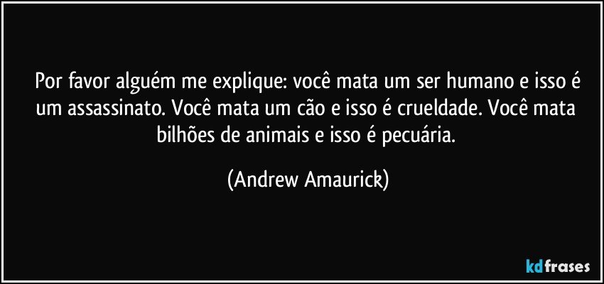 ⁠Por favor alguém me explique: você mata um ser humano e isso é um assassinato. Você mata um cão e isso é crueldade. Você mata bilhões de animais e isso é pecuária. (Andrew Amaurick)