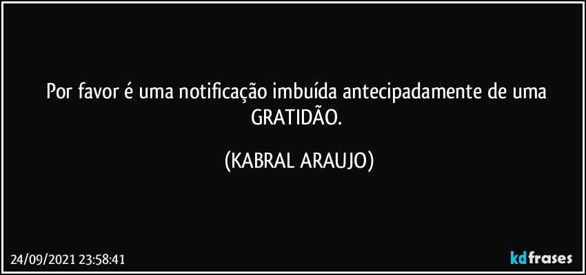 Por favor é uma notificação imbuída antecipadamente de uma GRATIDÃO. (KABRAL ARAUJO)