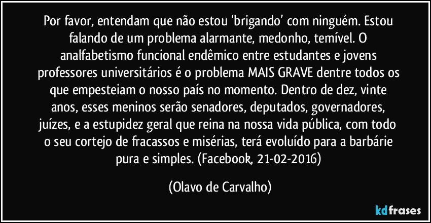 Por favor, entendam que não estou ‘brigando’ com ninguém. Estou falando de um problema alarmante, medonho, temível. O analfabetismo funcional endêmico entre estudantes e jovens professores universitários é o problema MAIS GRAVE dentre todos os que empesteiam o nosso país no momento. Dentro de dez, vinte anos, esses meninos serão senadores, deputados, governadores, juízes, e a estupidez geral que reina na nossa vida pública, com todo o seu cortejo de fracassos e misérias, terá evoluído para a barbárie pura e simples. (Facebook, 21-02-2016) (Olavo de Carvalho)