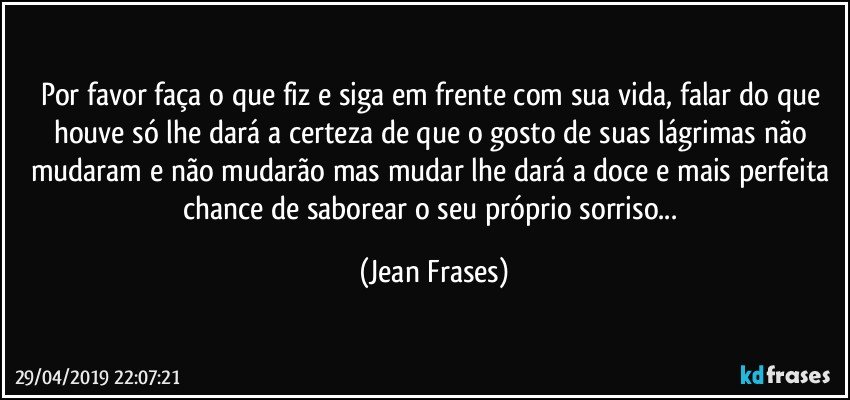 Por favor faça o que fiz e siga em frente com sua vida, falar do que houve só lhe dará a certeza de que o gosto de suas lágrimas não mudaram e não mudarão mas mudar lhe dará a doce e mais perfeita chance de saborear o seu próprio sorriso... (Jean Frases)