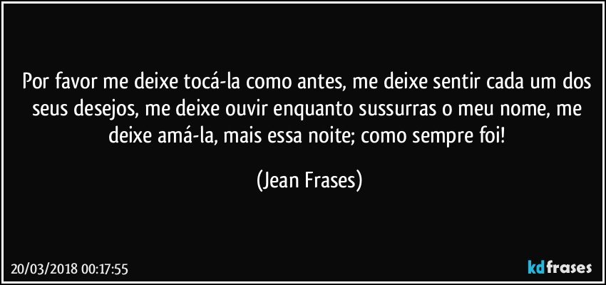 Por favor me deixe tocá-la como antes, me deixe sentir cada um dos seus desejos, me deixe ouvir enquanto sussurras o meu nome, me deixe amá-la, mais essa noite; como sempre foi! (Jean Frases)