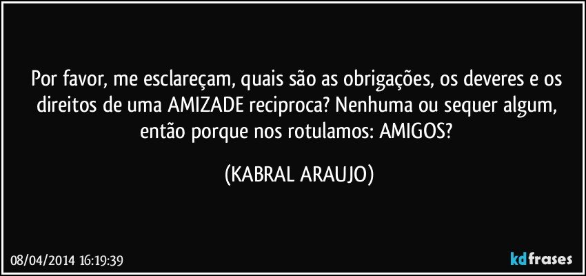 Por favor, me esclareçam, quais são as obrigações, os deveres e os direitos de uma AMIZADE reciproca? Nenhuma ou sequer algum, então porque nos rotulamos: AMIGOS? (KABRAL ARAUJO)