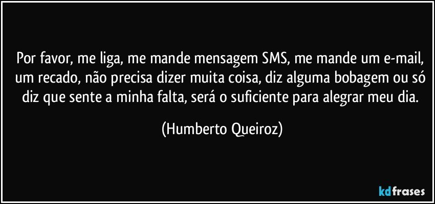 Por favor, me liga, me mande mensagem SMS, me mande um e-mail, um recado, não precisa dizer muita coisa, diz alguma bobagem ou só diz que sente a minha falta, será o suficiente para alegrar meu dia. (Humberto Queiroz)