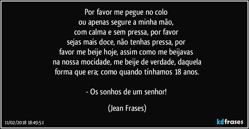 Por favor me pegue no colo 
ou apenas segure a minha mão, 
com calma e sem pressa, por favor 
sejas mais doce, não tenhas pressa, por 
favor me beije hoje, assim como me beijavas 
na nossa mocidade, me beije de verdade, daquela
forma que era; como quando tínhamos 18 anos.

- Os sonhos de um senhor! (Jean Frases)