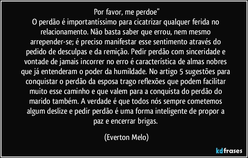 Por favor, me perdoe"
O perdão é importantíssimo para cicatrizar qualquer ferida no relacionamento. Não basta saber que errou, nem mesmo arrepender-se; é preciso manifestar esse sentimento através do pedido de desculpas e da remição. Pedir perdão com sinceridade e vontade de jamais incorrer no erro é característica de almas nobres que já entenderam o poder da humildade. No artigo 5 sugestões para conquistar o perdão da esposa trago reflexões que podem facilitar muito esse caminho e que valem para a conquista do perdão do marido também. A verdade é que todos nós sempre cometemos algum deslize e pedir perdão é uma forma inteligente de propor a paz e encerrar brigas. (Everton Melo)