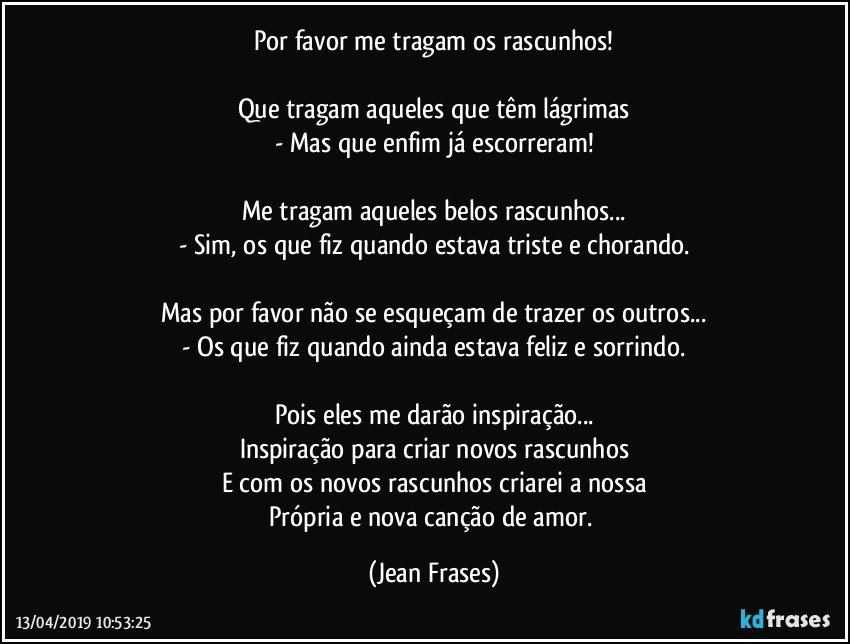 Por favor me tragam os rascunhos!

Que tragam aqueles que têm lágrimas
- Mas que enfim já escorreram!

Me tragam aqueles belos rascunhos...
- Sim, os que fiz quando estava triste e chorando.

Mas por favor não se esqueçam de trazer os outros...
- Os que fiz quando ainda estava feliz e sorrindo.

Pois eles me darão inspiração...
Inspiração para criar novos rascunhos
E com os novos rascunhos criarei a nossa
Própria e nova canção de amor. (Jean Frases)