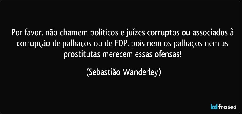 Por favor, não chamem políticos e juízes corruptos ou associados à corrupção de palhaços ou de FDP, pois nem os palhaços nem as prostitutas merecem essas ofensas! (Sebastião Wanderley)