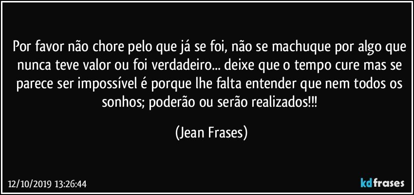 Por favor não chore pelo que já se foi, não se machuque por algo que nunca teve valor ou foi verdadeiro... deixe que o tempo cure mas se parece ser impossível é porque lhe falta entender que nem todos os sonhos; poderão ou serão realizados!!! (Jean Frases)