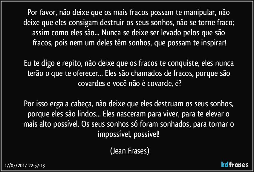 Por favor, não deixe que os mais fracos possam te manipular, não deixe que eles consigam destruir os seus sonhos, não se torne fraco; assim como eles são... Nunca se deixe ser levado pelos que são fracos, pois nem um deles têm sonhos, que possam te inspirar!

Eu te digo e repito, não deixe que os fracos te conquiste, eles nunca terão o que te oferecer... Eles são chamados de fracos, porque são covardes e você não é covarde, é?

Por isso erga a cabeça, não deixe que eles destruam os seus sonhos, porque eles são lindos... Eles nasceram para viver, para te elevar o mais alto possível. Os seus sonhos só foram sonhados, para tornar o impossível, possível! (Jean Frases)