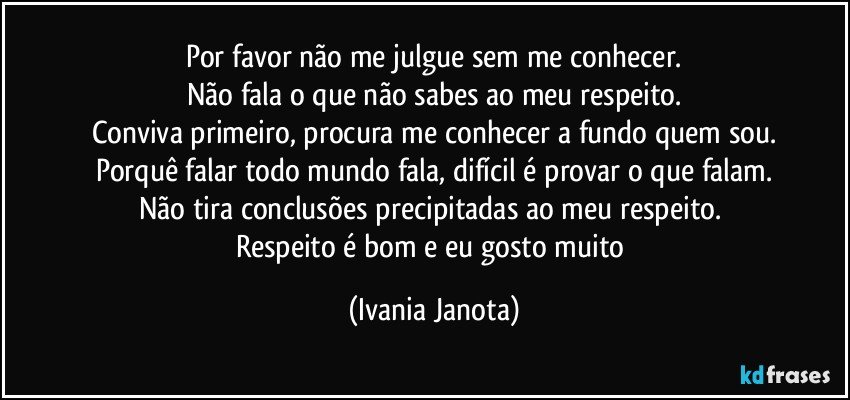 Por favor não me julgue sem me conhecer.
Não fala o que não sabes ao meu respeito.
Conviva primeiro, procura me conhecer a fundo quem sou.
Porquê falar todo mundo fala, difícil é provar o que falam.
Não tira conclusões precipitadas ao meu respeito.  
Respeito é bom e eu gosto muito (Ivania Janota)