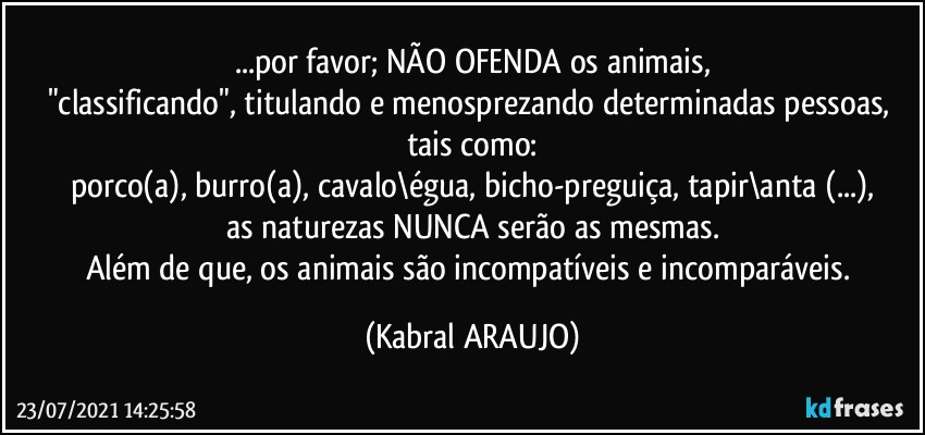 ...por favor; NÃO OFENDA os animais,
"classificando", titulando e menosprezando  determinadas pessoas, tais como:
porco(a), burro(a), cavalo\égua, bicho-preguiça, tapir\anta (...),
as naturezas NUNCA serão as mesmas.
Além de que, os animais são incompatíveis e incomparáveis. (KABRAL ARAUJO)