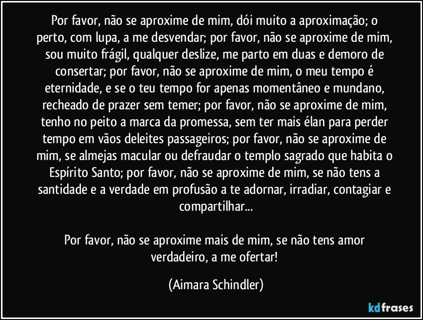 Por favor, não se aproxime de mim, dói muito a aproximação; o perto, com lupa, a me desvendar; por favor, não se aproxime de mim, sou muito frágil, qualquer deslize, me parto em duas e demoro de consertar; por favor, não se aproxime de mim, o meu tempo é  eternidade,  e se o teu tempo  for apenas momentâneo e mundano, recheado de prazer sem temer; por favor, não se aproxime de mim, tenho no peito a marca da promessa, sem ter mais élan para perder tempo em vãos deleites passageiros; por favor, não se aproxime de mim, se almejas macular ou defraudar o templo sagrado que habita o Espírito Santo;  por favor, não se aproxime de mim, se não tens a santidade e a verdade em profusão a te adornar, irradiar, contagiar e compartilhar...

Por favor, não se aproxime mais de mim, se não tens amor verdadeiro, a me ofertar! (Aimara Schindler)