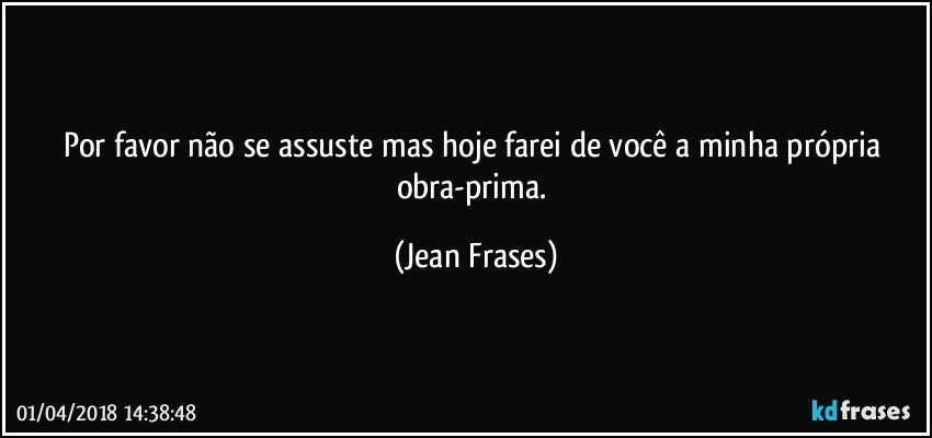 Por favor não se assuste mas hoje farei de você a minha própria obra-prima. (Jean Frases)