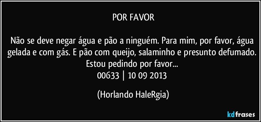 POR FAVOR

Não se deve negar água e pão a ninguém. Para mim, por favor, água gelada e com gás. E pão com queijo, salaminho e presunto defumado. Estou pedindo por favor... 
00633 | 10/09/2013 (Horlando HaleRgia)