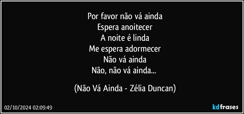 Por favor não vá ainda
Espera anoitecer
A noite é linda
Me espera adormecer
Não vá ainda
Não, não vá ainda... (Não Vá Ainda - Zélia Duncan)