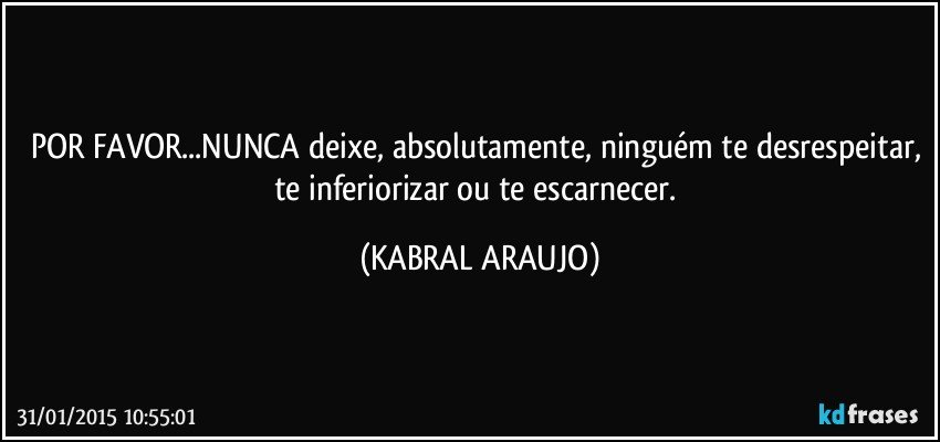 POR FAVOR...NUNCA deixe, absolutamente, ninguém te desrespeitar, te inferiorizar ou te escarnecer. (KABRAL ARAUJO)