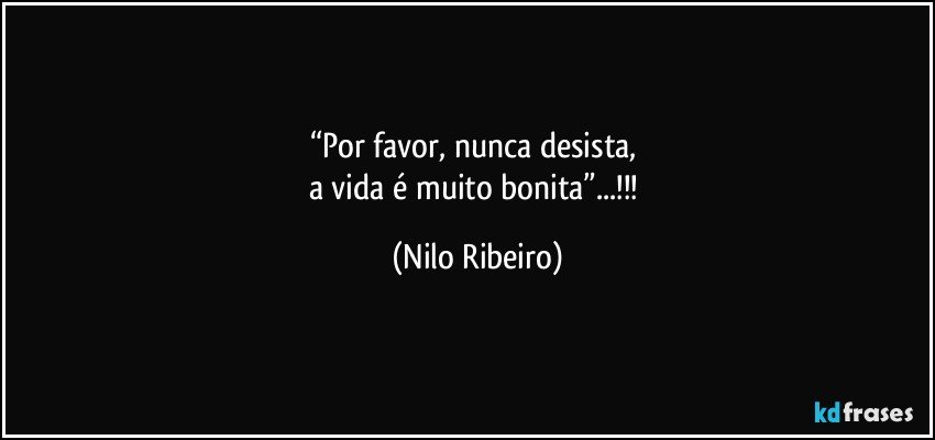 “Por favor, nunca desista, 
a vida é muito bonita”...!!! (Nilo Ribeiro)