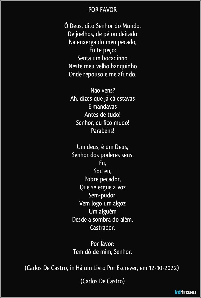 POR FAVOR

Ó Deus, dito Senhor do Mundo.
De joelhos, de pé ou deitado
Na enxerga do meu pecado,
Eu te peço:
Senta um bocadinho
Neste meu velho banquinho
Onde repouso e me afundo.

Não vens?
Ah, dizes que já cá estavas
E mandavas
Antes de tudo!
Senhor, eu fico mudo!
Parabéns!

Um deus, é um Deus,
Senhor dos poderes seus.
Eu,
Sou eu,
Pobre pecador,
Que se ergue a voz
Sem-pudor,
Vem logo um algoz
Um alguém
Desde a sombra do além,
Castrador.

Por favor:
Tem dó de mim, Senhor.

(Carlos De Castro, in Há um Livro Por Escrever, em 12-10-2022) (Carlos De Castro)