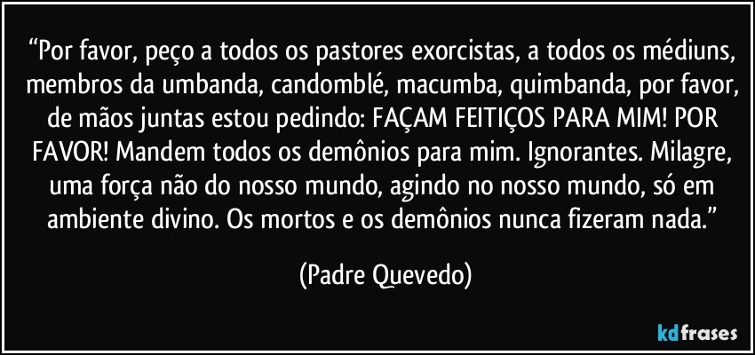 “Por favor, peço a todos os pastores exorcistas, a todos os médiuns, membros da umbanda, candomblé, macumba, quimbanda, por favor, de mãos juntas estou pedindo: FAÇAM FEITIÇOS PARA MIM! POR FAVOR! Mandem todos os demônios para mim. Ignorantes. Milagre, uma força não do nosso mundo, agindo no nosso mundo, só em ambiente divino. Os mortos e os demônios nunca fizeram nada.” (Padre Quevedo)