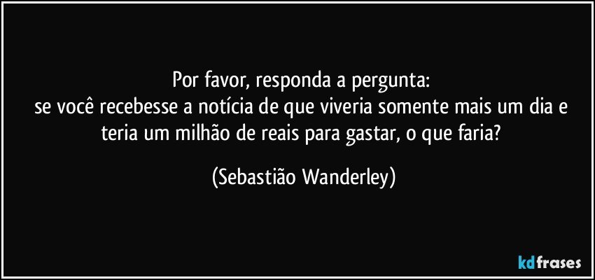 Por favor, responda a pergunta: 
se você recebesse a notícia de que viveria somente mais um dia e teria um milhão de reais para gastar, o que faria? (Sebastião Wanderley)
