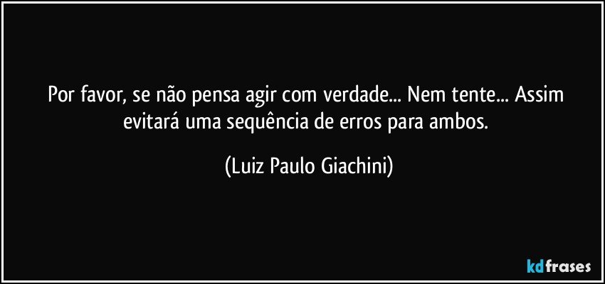 Por favor, se não pensa agir com verdade... Nem tente... Assim evitará uma sequência de erros para ambos. (Luiz Paulo Giachini)