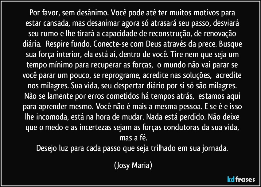 Por favor, sem desânimo. Você pode até ter muitos motivos para estar cansada, mas desanimar agora só atrasará seu passo, desviará seu rumo e lhe tirará a capacidade de reconstrução, de renovação diária.  Respire fundo. Conecte-se com Deus através da prece. Busque sua força interior, ela está aí, dentro de você. Tire nem que seja um tempo mínimo para recuperar as forças,  o mundo não vai parar se você parar um pouco, se reprograme, acredite nas soluções,  acredite nos milagres. Sua vida, seu despertar diário por si só são milagres. Não se lamente por erros cometidos há tempos atrás,  estamos aqui para aprender mesmo. Você não é mais a mesma pessoa. E se é e isso lhe incomoda, está na hora de mudar. Nada está perdido. Não deixe que o medo e as incertezas sejam as forças condutoras da sua vida, mas a fé.
Desejo luz para cada passo que seja trilhado em sua jornada. (Josy Maria)