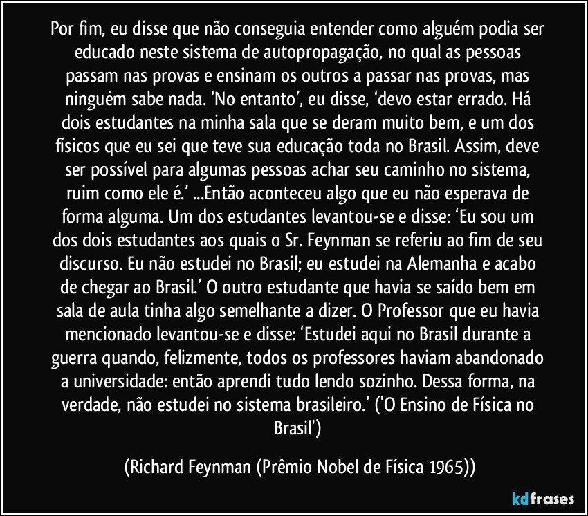 Por fim, eu disse que não conseguia entender como alguém podia ser educado neste sistema de autopropagação, no qual as pessoas passam nas provas e ensinam os outros a passar nas provas, mas ninguém sabe nada. ‘No entanto’, eu disse, ‘devo estar errado. Há dois estudantes na minha sala que se deram muito bem, e um dos físicos que eu sei que teve sua educação toda no Brasil. Assim, deve ser possível para algumas pessoas achar seu caminho no sistema, ruim como ele é.’ ...Então aconteceu algo que eu não esperava de forma alguma. Um dos estudantes levantou-se e disse: ‘Eu sou um dos dois estudantes aos quais o Sr. Feynman se referiu ao fim de seu discurso. Eu não estudei no Brasil; eu estudei na Alemanha e acabo de chegar ao Brasil.’ O outro estudante que havia se saído bem em sala de aula tinha algo semelhante a dizer. O Professor que eu havia mencionado levantou-se e disse: ‘Estudei aqui no Brasil durante a guerra quando, felizmente, todos os professores haviam abandonado a universidade: então aprendi tudo lendo sozinho. Dessa forma, na verdade, não estudei no sistema brasileiro.’ ('O Ensino de Física no Brasil') (Richard Feynman (Prêmio Nobel de Física 1965))