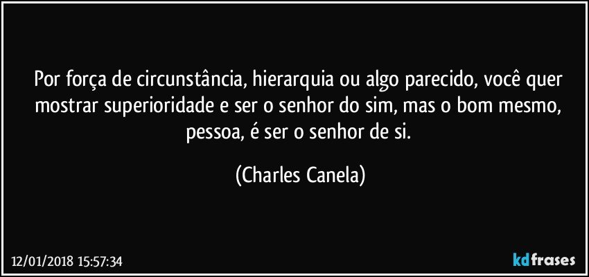 Por força de circunstância, hierarquia ou algo parecido, você quer mostrar superioridade e ser o senhor do sim, mas o bom mesmo, pessoa, é ser o senhor de si. (Charles Canela)