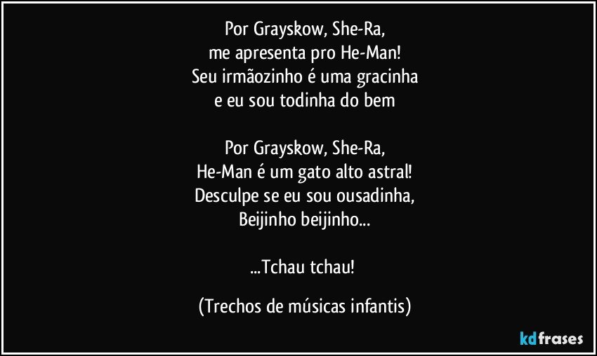 Por Grayskow, She-Ra,
me apresenta pro He-Man!
Seu irmãozinho é uma gracinha
e eu sou todinha do bem

Por Grayskow, She-Ra,
He-Man é um gato alto astral!
Desculpe se eu sou ousadinha,
Beijinho beijinho...

...Tchau tchau! (Trechos de músicas infantis)