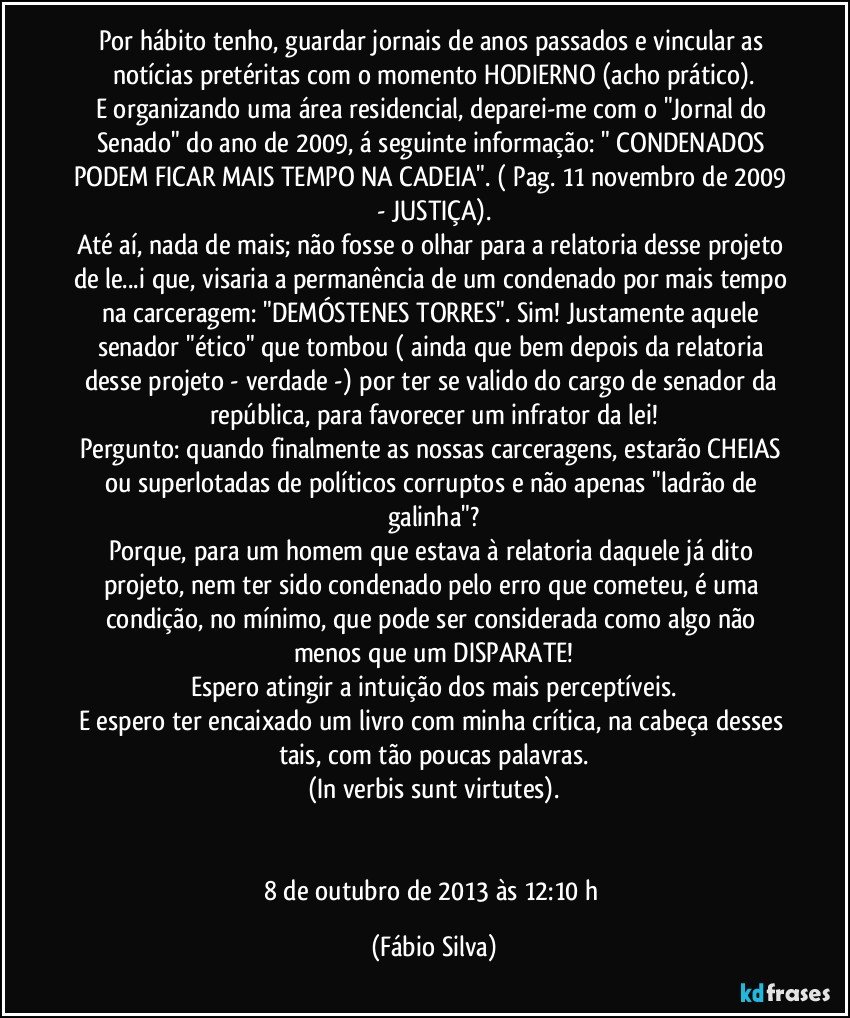 Por hábito tenho, guardar jornais de anos passados e vincular as notícias pretéritas com o momento HODIERNO (acho prático).
E organizando uma área residencial, deparei-me com o "Jornal do Senado" do ano de 2009, á seguinte informação: " CONDENADOS PODEM FICAR MAIS TEMPO NA CADEIA". ( Pag. 11 novembro de 2009 - JUSTIÇA).
Até aí, nada de mais; não fosse o olhar para a relatoria desse projeto de le...i que, visaria a permanência de um condenado por mais tempo na carceragem: "DEMÓSTENES TORRES". Sim! Justamente aquele senador "ético" que tombou ( ainda que bem depois da relatoria desse projeto - verdade -) por ter se valido do cargo de senador da república, para favorecer um infrator da lei!
Pergunto: quando finalmente as nossas carceragens, estarão CHEIAS ou superlotadas de políticos corruptos e não apenas "ladrão de galinha"?
Porque, para um homem que estava à relatoria daquele já dito projeto, nem ter sido condenado pelo erro que cometeu, é uma condição, no mínimo, que pode ser considerada como algo não menos que um DISPARATE!
Espero atingir a intuição dos mais perceptíveis.
E espero ter encaixado um livro com minha crítica, na cabeça desses tais, com tão poucas palavras.
(In verbis sunt virtutes).


8 de outubro de 2013 às 12:10 h (Fábio Silva)