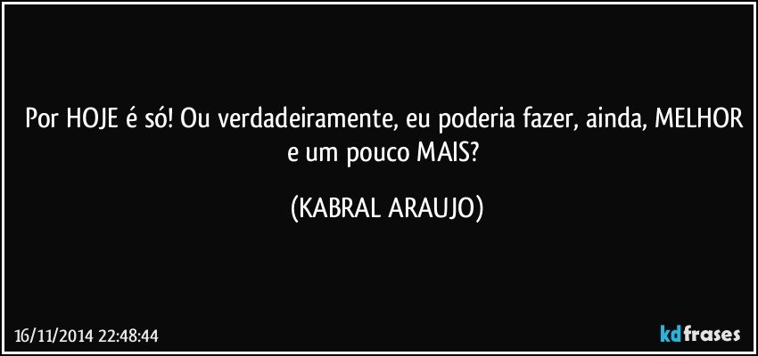 Por HOJE é só! Ou verdadeiramente, eu poderia fazer, ainda, MELHOR e um pouco MAIS? (KABRAL ARAUJO)