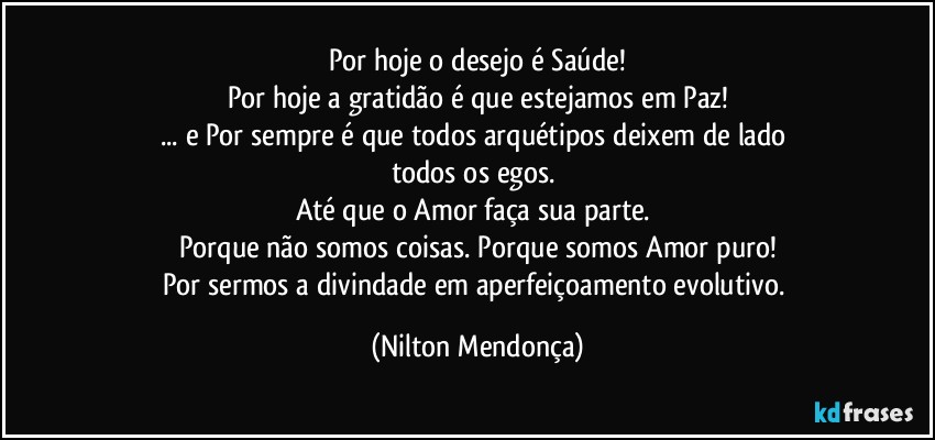 Por hoje o desejo é Saúde!
Por hoje a gratidão é que estejamos em Paz!
... e Por sempre é que todos arquétipos deixem de lado 
todos os egos. 
Até que o Amor faça sua parte. 
Porque não somos coisas. Porque somos Amor puro!
Por sermos a divindade em aperfeiçoamento evolutivo. (Nilton Mendonça)