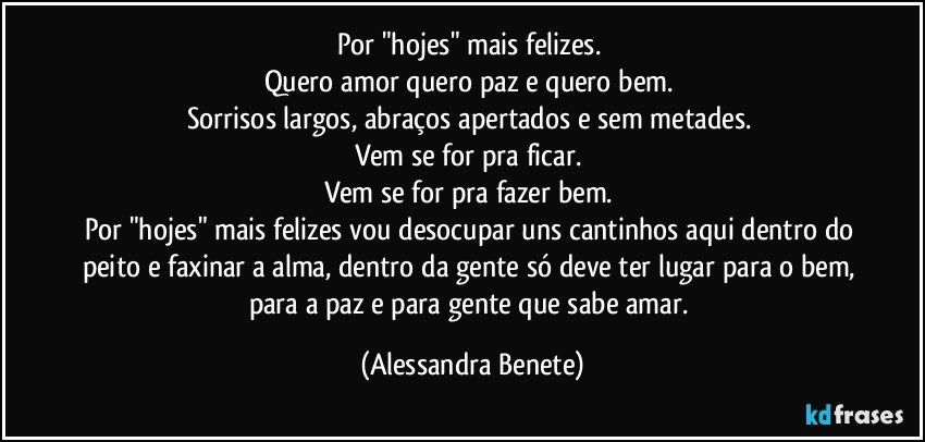 Por "hojes" mais felizes. 
Quero amor quero paz e quero bem. 
Sorrisos largos, abraços apertados e sem metades. 
Vem se for pra ficar. 
Vem se for pra fazer bem. 
Por "hojes" mais felizes vou desocupar uns cantinhos aqui dentro do peito e faxinar a alma, dentro da gente só deve ter lugar para o bem, para a paz e para gente que sabe amar. (Alessandra Benete)