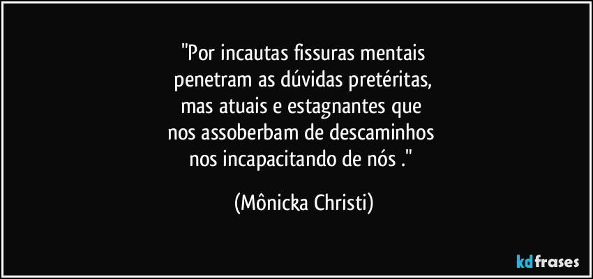 "Por incautas fissuras mentais
penetram as dúvidas pretéritas,
mas atuais e estagnantes que
nos assoberbam de descaminhos
nos incapacitando de nós ." (Mônicka Christi)