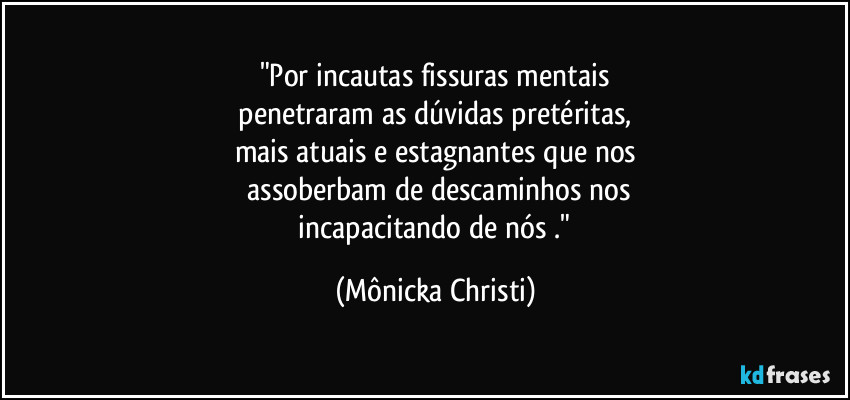 "Por incautas fissuras mentais
 penetraram as dúvidas pretéritas, 
mais atuais e estagnantes que nos
 assoberbam de descaminhos nos
 incapacitando de nós ." (Mônicka Christi)
