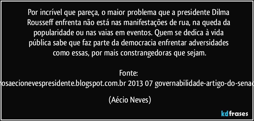 Por incrível que pareça, o maior problema que a presidente Dilma Rousseff enfrenta não está nas manifestações de rua, na queda da popularidade ou nas vaias em eventos. Quem se dedica à vida pública sabe que faz parte da democracia enfrentar adversidades como essas, por mais constrangedoras que sejam.

Fonte: http://queremosaecionevespresidente.blogspot.com.br/2013/07/governabilidade-artigo-do-senador-aecio.html (Aécio Neves)