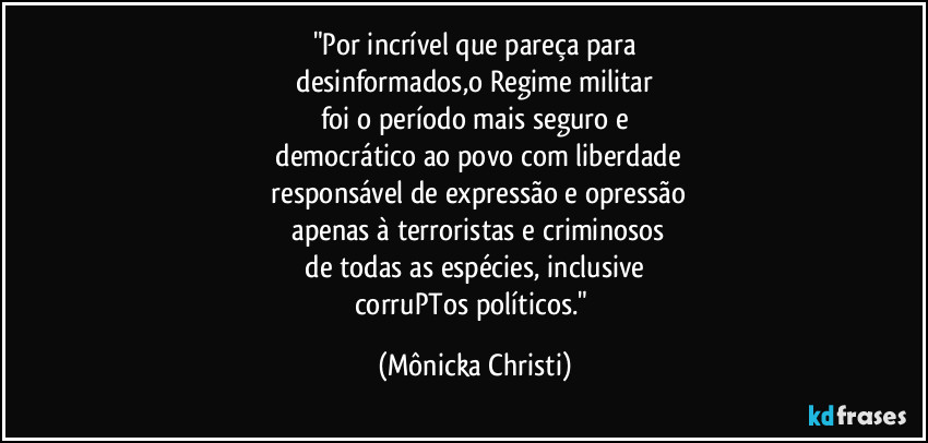 "Por incrível que pareça para
 desinformados,o Regime militar 
foi o período mais seguro e
 democrático ao povo com liberdade
 responsável de expressão e opressão
 apenas à terroristas e criminosos
 de todas as espécies, inclusive 
corruPTos políticos." (Mônicka Christi)